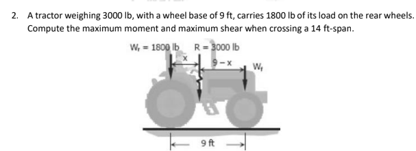 2. A tractor weighing 3000 lb, with a wheel base of 9 ft, carries 1800 lb of its load on the rear wheels.
Compute the maximum moment and maximum shear when crossing a 14 ft-span.
W, = 1800 lb
R=3000 lb
W₁
3
9 ft