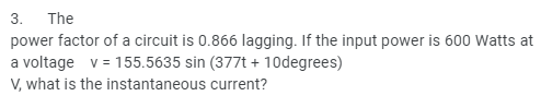 3. The
power factor of a circuit is 0.866 lagging. If the input power is 600 Watts at
a voltage v = 155.5635 sin (377t + 10degrees)
V, what is the instantaneous current?