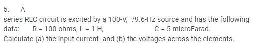 5. A
series RLC circuit is excited by a 100-V, 79.6-Hz source and has the following
C = 5 microFarad.
data:
R = 100 ohms, L = 1 H,
Calculate (a) the input current and (b) the voltages across the elements.