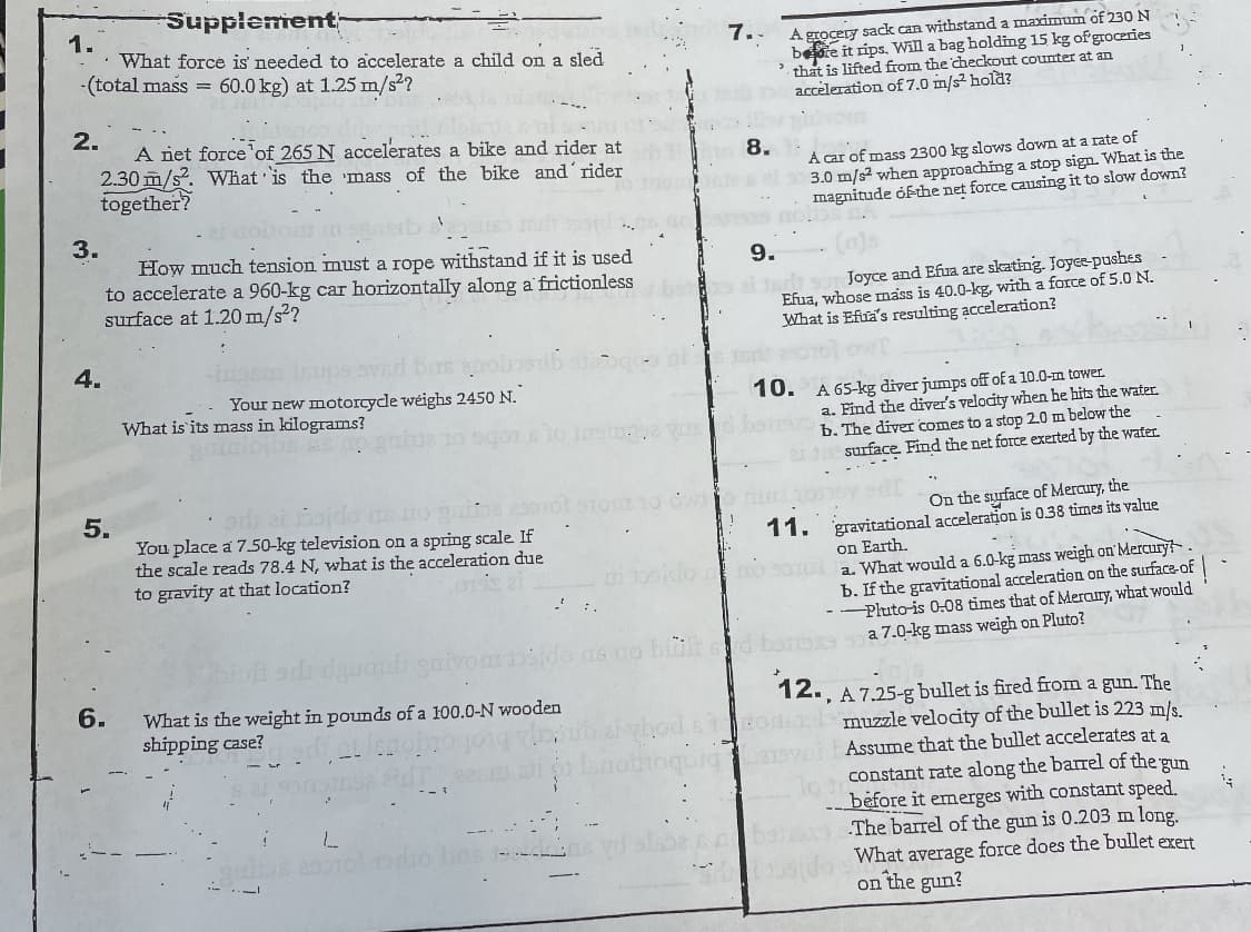 Supplement
1.
What force is' needed to accelerate a child on a sled
-(total mass =
A grocery sack can withstand a maximum of 230 N
bete it rips. Will a bag holding 15 kg of groceries
. thất is lifted from the checkout counter at an
accèleration of7.0 m/s² hold?
7..
60.0 kg) at 1.25 m/s2?
2.
A niet force'of 265 N accelerates a bike and rider at
2.30 m/s?. What 'is the 'mass of the bike and´rider
together?
8.
A car of mass 2300 kg slows down at a rate of
3.0 m/s2 when approaching a stop sign. What is the
magnitude óf-the net force causing it to slow dowm?
3.
How much tension must a rope withstand if it is used
to accelerate a 960-kg car horizontally along a frictionless
surface at 1.20 m/s²?
9.
Joyce and Efua are skating. Joyee-pushes
Efua, whose mass is 40.0-kg, with a force of 5.0 N.
What is Efua's resulting acceleration?
4.
10. A 65-kg diver jumps off of a 10.0-m tower.
a. Find the diver's velocity when he hits the water
b. The dive comes to a stop 20 m below the
surface Find the net force exerted by the water.
Your new motorcycdle wéighs 2450 N.
What is its mass in kilograms?
et 5ojdo ns o pns orot
On the syurface of Mercury, the
11. gravitational acceleration is 0.38 times its value
You place a 7.50-kg television on a spring scale If
the scale reads 78.4 N, what is the acceleration due
to gravity at that location?
on Earth.
a. What would a 6.0-kg mass weigh on'Mercury?.
b. If the gravitational acceleratien on the surface-of
-- Pluto-is 0:08 times that of Meraury, what would
a 7.0-kg mass weigh on Pluto?
12., A 7.25-g bullet is fired from a gun. The
muzzle velocity of the bullet is 223 m/s.
Assume that the bullet accelerates at a
6.
What is the weight in pounds of a 100.0-N wooden
shipping case?
constant rate along the barrel of the gun
before it emerges with constant speed.
The barrel of the gun is 0.203 m long.
What average force does the bullet exert
on the gun?
5.
