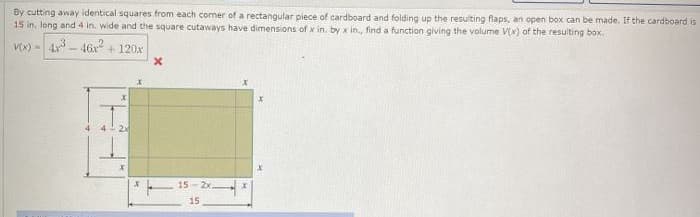 By cutting away identical squares from each cormer of a rectangular piece of cardboard and folding up the resulting flaps, an open box can be made, If the cardboard is
15 in, long and 4 in. wide and the square cutaways have dimensions of x in. by x in., find a function giving the volume Vx) of the resulting box.
V(X) =
4- 46x + 120x
2x
15 - 2x
15
