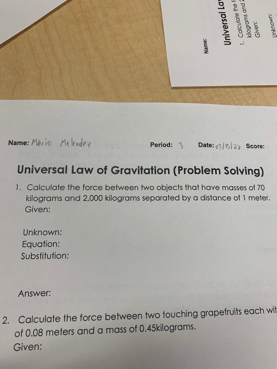 Name: Mộrio Melendez
Date: 0%/15)a7 Score:
Period: 3
Universal Law of Gravitation (Problem Solving)
1. Calculate the force between two objects that have masses of 70
kilograms and 2,000 kilograms separated by a distance of 1 meter.
Given:
Unknown:
Equation:
Substitution:
Answer:
2. Calculate the force between two touching grapefruits each wit
of 0.08 meters and a mass of 0.45kilograms.
Given:
Name:
Universal La
1. Calculate the e
kilograms and 2
Given:
Unknown:
