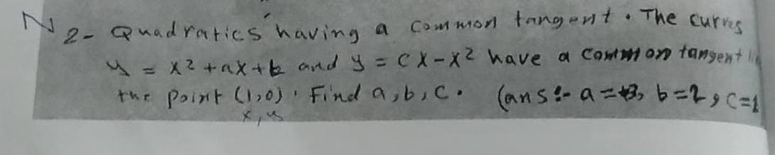 Co ut morl tangernt The curris
N2- Quad ratics having a
u=X2+aX+b and =CX-X2 have a Contmon tangent
the Point (,0) Find a,bic.
(ans- a=3, b=2,c=1

