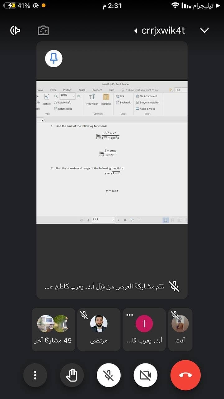 41% @
P 2:31
1 crrjxwik4t
quz1.pdf-Foxt Reader
Connect
Heb
O Tel me what you want to do.
2 Fnd
View
Fom
Protect
Share
100%
be
TI T a Lnk
he
A Fle Attachment
TT
sth
Rotate Left
D Bookmark Image Annotation
Reflow
Typewrter Highight
ble
Rotate Right
O Audio & Video
Vew
Comment
Links
Insert
1. Find the limit of the following functions:
x/3 +x
lim
an x/3 + cosx
1- cosx
lim
-0 sin2x
2. Find the domain and range of the following functions:
y = v4-x
y= tan x
1/1
ت تم مشاركة العرض من قبل أ.د. يعرب کاطع ع
...
...
49 مشارگا آخر
مرتضی
أ.د. يعرب کا. . .
أنت
CH
