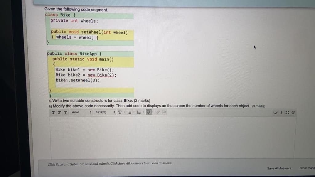 Given the following code segment.
class Bike {
private int wheels;
public void setWheel(int wheel)
{ wheels = wheel; }
public class BikeApp {
public static void main()
Bike bike1 = new Bike();
Bike bike2 = new Bike(2);
bike1.setWheel(3);
a) Write two suitable constructors for class Bike. (2 marks)
b) Modify the above code necessarily. Then add code to displays on the screen the number of wheels for each object. (3 marks)
TTT Arial
: 3 (12pt)
:T E - E -.
Click Save and Submit to save and submit. Click Save All Answers to save all answers.
Save All Answers
Close Wind
