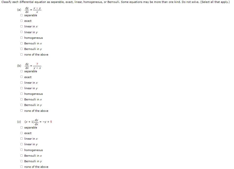 Classify each differential equation as separable, exact, linear, homogeneous, or Bernoulli. Some equations may be more than one kind. Do not solve. (Select all that apply.)
X-Y
(a) dx
Oseparable
exact
O linear in x
Olinear in y
homogeneous
(b)
Bernoulli in x
Bernoulli in y
none of the above
dy_
Oseparable
exact
Olinear in x
Olinear in y
homogeneous
Bernoulli in x
Bernoulli in y
Onone of the above
(c) (x +
Oseparable
exact
Olinear in x
O linear in y
= y + 5
homogeneous
Bernoulli in x
Bernoulli in y
none of the above