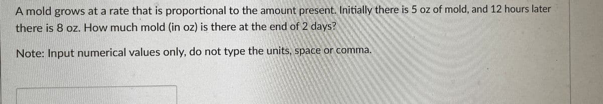 A mold grows at a rate that is proportional to the amount present. Initially there is 5 oz of mold, and 12 hours later
there is 8 oz. How much mold (in oz) is there at the end of 2 days?
Note: Input numerical values only, do not type the units, space or comma.
