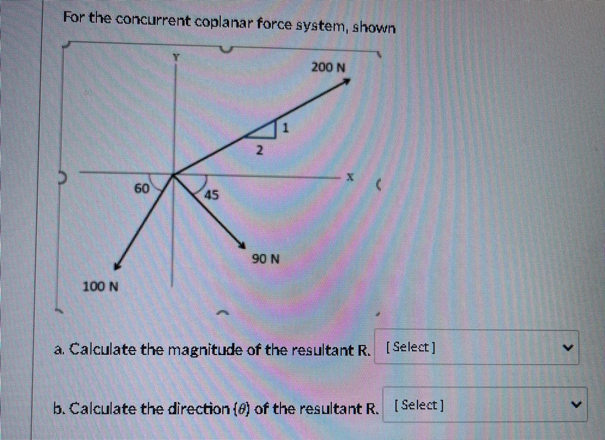 For the concurrent coplanar force system, shown
200 N
60
45
90 N
100 N
a. Calculate the magnitude of the resultant R. [Select)
b. Calculate the direction (0) of the resultant R. ISelect]
8.
