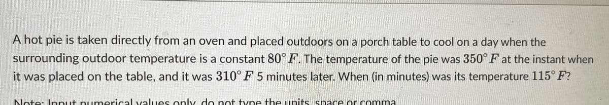 A hot pie is taken directly from an oven and placed outdoors on a porch table to cool on a day when the
surrounding outdoor temperature is a constant 80° F. The temperature of the pie was 350° F at the instant when
it was placed on the table, and it was 310° F 5 minutes later. When (in minutes) was its temperature 115° F?
Nete: Innut numerical values only do not type the units space or comma.
