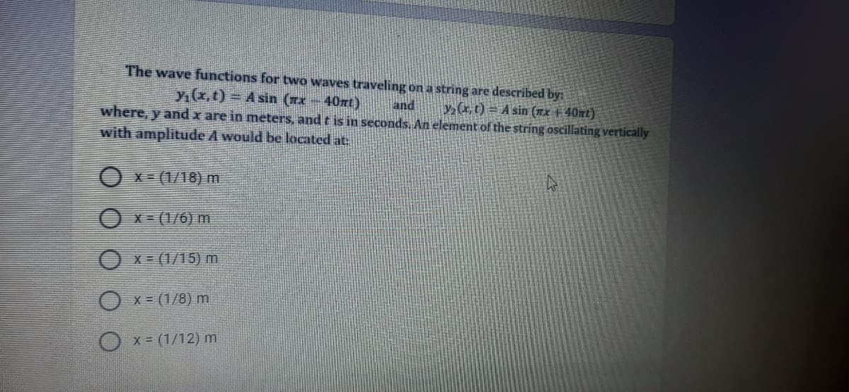 The wave functions for two waves traveling on a string are described by:
y(x, t) = A sin (x-40nt)
and
where, y and x are in meters, and t is in seconds. An element of the string oscillating vertically
y(x,t) = A sin (nx + 40nt)
with amplitude A would be located at:
O x- (1/18) m
Ox-(1/6) m
X = (1/15) m
x = (1/8) m
O x= (1/12) m
