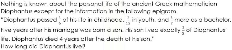 Nothing is known about the personal life of the ancient Greek mathematician
Diophantus except for the information in the following epigram.
1
"Diophantus passed of his life in childhood, in youth, and more as a bachelor.
12
Five years after his marriage was born a son. His son lived exactly of Diophantus'
life. Diophantus died 4 years after the death of his son."
How long did Diophantus live?