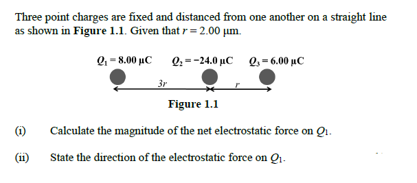 Three point charges are fixed and distanced from one another on a straight line
as shown in Figure 1.1. Given that r=2.00 µm.
Q.-8.00 μC
Q2 =-24.0 µC Q3= 6.00 µC
3r
Figure 1.1
(i)
Calculate the magnitude of the net electrostatic force on Qi.
(ii)
State the direction of the electrostatic force on Qi.
