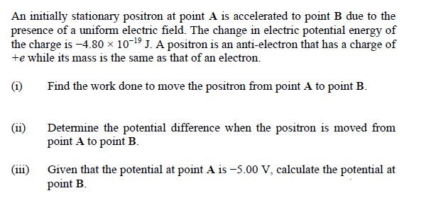 An initially stationary positron at point A is accelerated to point B due to the
presence of a uniform electric field. The change in electric potential energy of
the charge is -4.80 × 10-19 J. A positron is an anti-electron that has a charge of
+e while its mass is the same as that of an electron.
(i)
Find the work done to move the positron from point A to point B.
(ii)
Determine the potential difference when the positron is moved from
point A to point B.
(iii)
Given that the potential at point A is -5.00 V, calculate the potential at
point B.
