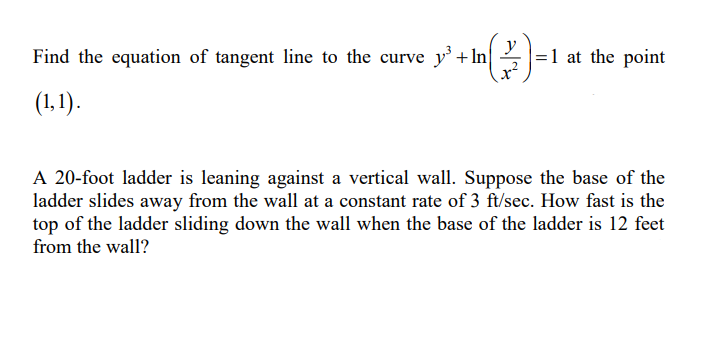 Find the equation of tangent line to the curve y' + In
y
=1 at the point
(1,1).
A 20-foot ladder is leaning against a vertical wall. Suppose the base of the
ladder slides away from the wall at a constant rate of 3 ft/sec. How fast is the
top of the ladder sliding down the wall when the base of the ladder is 12 feet
from the wall?
