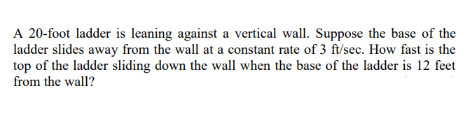 A 20-foot ladder is leaning against a vertical wall. Suppose the base of the
ladder slides away from the wall at a constant rate of 3 ft/sec. How fast is the
top of the ladder sliding down the wall when the base of the ladder is 12 feet
from the wall?
