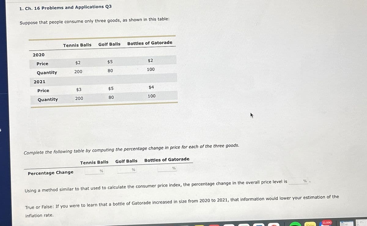 1. Ch. 16 Problems and Applications Q3
Suppose that people consume only three goods, as shown in this table:
Tennis Balls Golf Balls
Bottles of Gatorade
2020
Price
$2
$5
$2
Quantity
200
80
100
2021
Price
$3
$5
$4
Quantity
200
80
100
Complete the following table by computing the percentage change in price for each of the three goods.
Tennis Balls Golf Balls Bottles of Gatorade
Percentage Change
%
%
%
Using a method similar to that used to calculate the consumer price index, the percentage change in the overall price level is
%
True or False: If you were to learn that a bottle of Gatorade increased in size from 2020 to 2021, that information would lower your estimation of the
inflation rate.
22,890