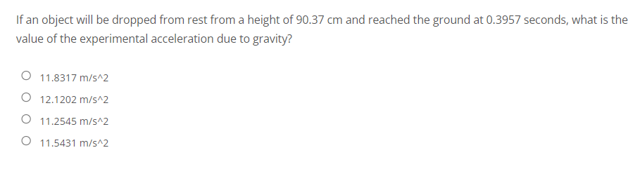 If an object will be dropped from rest from a height of 90.37 cm and reached the ground at 0.3957 seconds, what is the
value of the experimental acceleration due to gravity?
O 11.8317 m/s^2
O 12.1202 m/s^2
O 11.2545 m/s^2
11.5431 m/s^2
