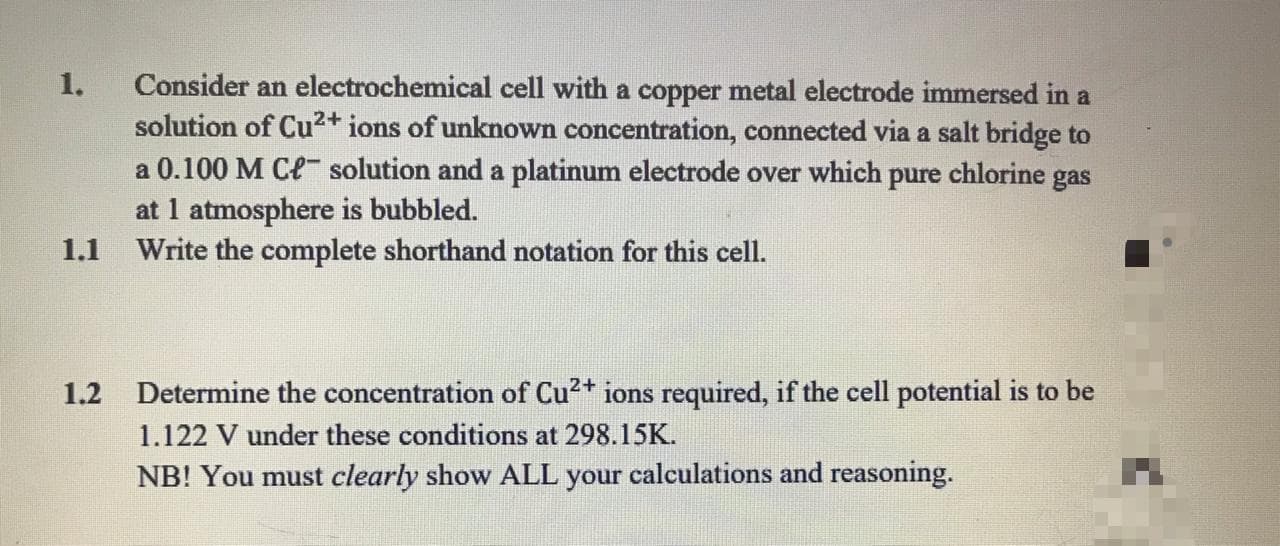 Consider an electrochemical cell with a copper metal electrode immersed in a
solution of Cu2+ ions of unknown concentration, connected via a salt bridge to
a 0.100 M Ce solution and a platinum electrode over which pure chlorine gas
at 1 atmosphere is bubbled.
1.1 Write the complete shorthand notation for this cell.
1.
1.2 Determine the concentration of Cu2+ ions required, if the cell potential is to be
1.122 V under these conditions at 298.15K.
