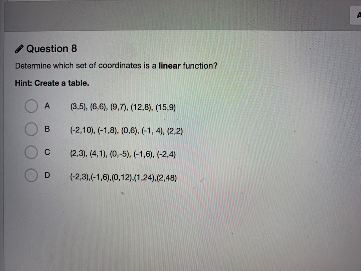 Question 8
Determine which set of coordinates is a linear function?
Hint: Create a table.
A
(3,5), (6,6), (9,7), (12,8), (15,9)
(-2,10), (-1,8), (0,6), (-1, 4), (2,2)
C
(2,3), (4,1), (0,-5), (-1,6), (-2,4)
(-2,3),(-1,6),(0,12),(1,24),(2,48)
