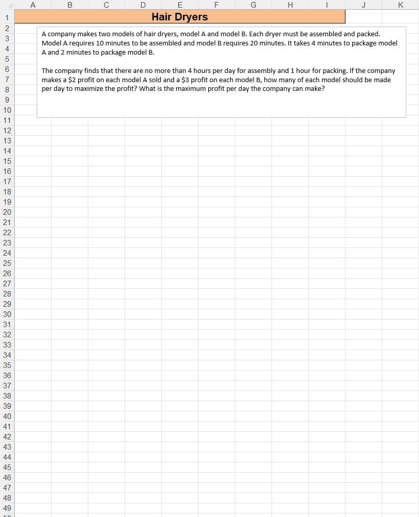 A
D
E
F
G
H
J
K
1
Hair Dryers
A company makes two models of hair dryers, model A and model B. Each dryer must be assembled and packed.
Model A requires 10 minutes to be assembled and model B requires 20 minutes. It takes 4 minutes to package model
A and 2 minutes to package model B.
3
4
5
6
The company finds that there are no more than 4 hours per day for assembly and 1 hour for packing. If the company
makes a $2 profit on each model A sold and a $3 profit on each model B, how many of each model should be made
7
8
per day to maximize the profit? What is the maximum profit per day the company can make?
9
10
11
12
13
14
15
16
17
18
19
20
21
22
23
24
25
26
27
28
29
30
31
32
33
34
35
36
37
38
39
40
41
42
43
44
45
46
47
48
49
