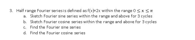 3. Half range Fourier series is defined as f(x)=2x within the range 0<x<n
a. Sketch Fourier sine series within the range and above for 3 cycles
b. Sketch Fourier cosine series within the range and above for 3 cycles
Find the Fourier sine series
C.
d. Find the Fourier cosine series
