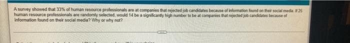 A survey showed that 33% of human resource professionals are at companies that rejected job candidates because of information found on their social media. F25
human resource professionals are randomly selected, would 14 be a significanty high number to be at companies that rejected job candidates because of
information found on their social media? Why or why not?
