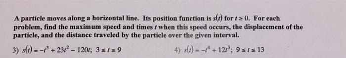 A particle moves along a horizontal line. Its position function is s(r) for tz 0. For each
problem, find the maximum speed and times t when this speed occurs, the displacement of the
particle, and the distance traveled by the particle over the given interval.
3) s) = - + 23r - 120r; 3 sts 9
4) s(t) - -* + 12r; 9sts 13
%3!
