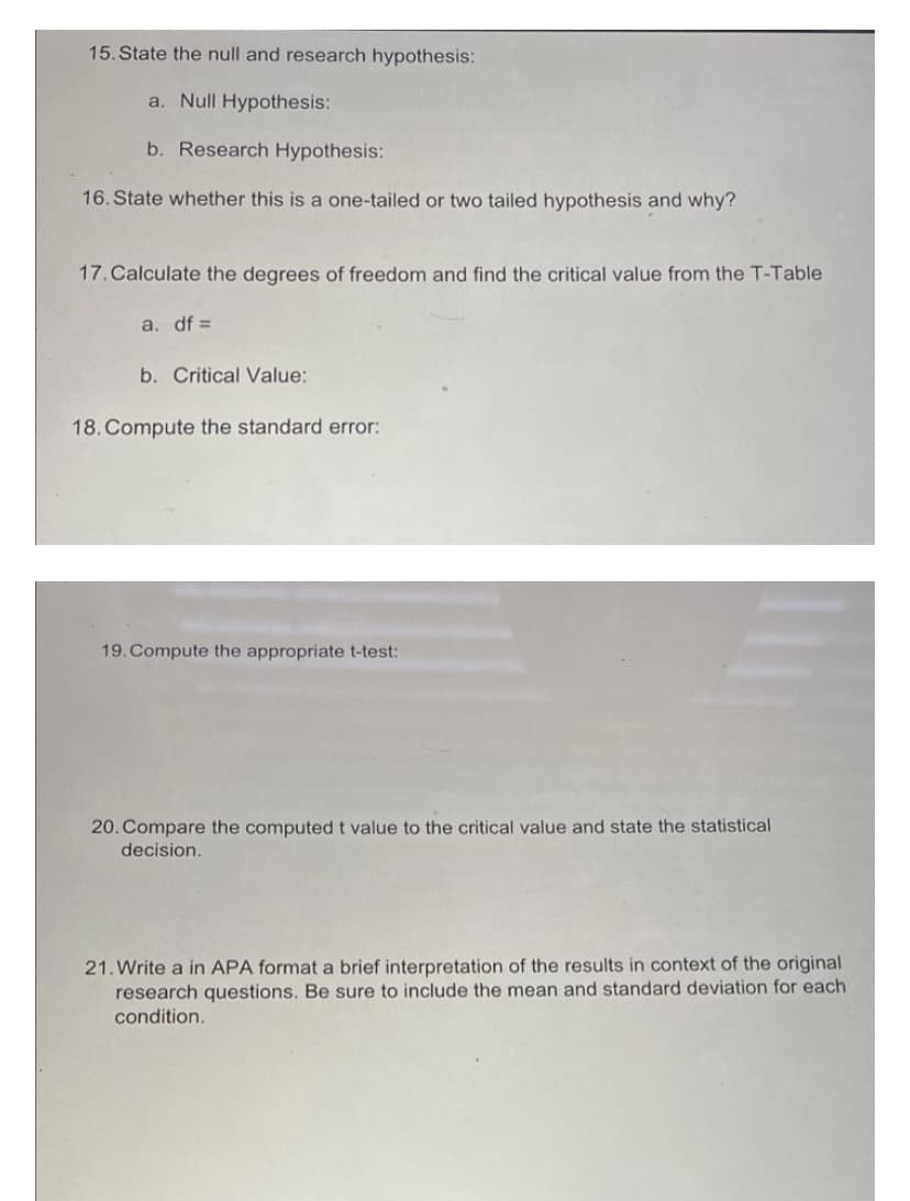 15. State the null and research hypothesis:
a. Null Hypothesis:
b. Research Hypothesis:
16. State whether this is a one-tailed or two tailed hypothesis and why?
17. Calculate the degrees of freedom and find the critical value from the T-Table
a. df =
b. Critical Value:
18. Compute the standard error:
19. Compute the appropriate t-test:
20. Compare the computed t value to the critical value and state the statistical
decision.
21. Write a in APA format a brief interpretation of the results in context of the original
research questions. Be sure to include the mean and standard deviation for each
condition.
