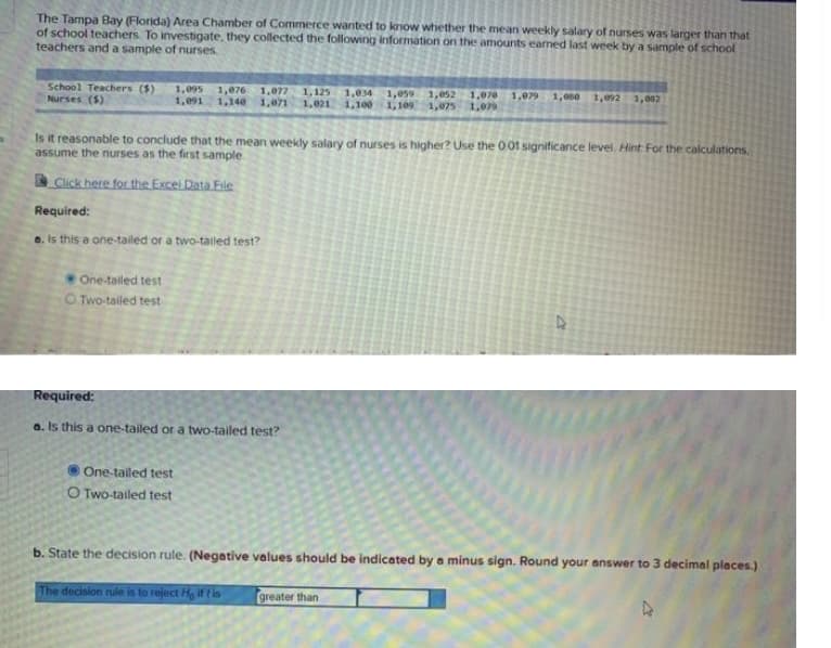 The Tampa Bay (Florida) Area Chamber of Commerce wanted to know whether the mean weekly salary of nurses was larger than that
of school teachers. To investigate, they collected the following information on the amounts earned last week by a sample of school
teachers and a sample of nurses
School Teachers ($)
Nurses ($)
1,095
1,076
1,140
1,077
1,071
1,125
1,021
1,034
1,100
1,059 1,052
1,109 1,075
1,070
1,079
1,091
1,079 1,880
1,092 1,082
Is it reasonable to conclude that the mean weekly salary of nurses is higher? Use the 001 significance level, Hint For the calculations,
assume the nurses as the first sample
Click here for the Excel Data File
Required:
o. Is this a one-tailed or a two-tailed test?
One-tailed test
O Two-tailed test
Required:
a. Is this a one-tailed or a two-tailed test?
One-tailed test
O Two-tailed test
b. State the decision rule. (Negative values should be indicated by a minus sign. Round your answer to 3 decimal places.)
The decision rule is to reject He Ift is
greater than
