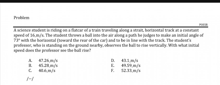 A science student is riding on a flatcar of a train traveling along a strait, horizontal track at a constant
speed of 16.m/s. The student throws a ball into the air along a path he judges to make an initial angle of
73° with the horizontal (toward the rear of the car) and to be in line with the track. The student's
professor, who is standing on the ground nearby, observes the ball to rise vertically. With what initial
speed does the professor see the ball rise?
A. 47.26 m/s
В.
45.28_m/s
С.
40.6_m/s
D.
43.1_m/s
49.59_m/s
52.33_m/s
Е.
F.
|--/
