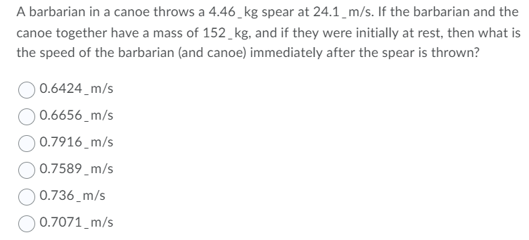 A barbarian in a canoe throws a 4.46_kg spear at 24.1_m/s. If the barbarian and the
canoe together have a mass of 152_kg, and if they were initially at rest, then what is
the speed of the barbarian (and canoe) immediately after the spear is thrown?
0.6424_m/s
0.6656_m/s
0.7916_m/s
0.7589_m/s
0.736_m/s
O 0.7071 m/s
