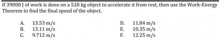 If 39000 J of work is done on a 520 kg object to accelerate it from rest, then use the Work-Energy
Theorem to find the final speed of the object.
11.84 m/s
10.35 m/s
F.
А.
13.53 m/s
D.
В.
13.11 m/s
Е.
С.
9.712 m/s
12.25 m/s
