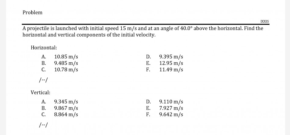 A projectile is launched with initial speed 15 m/s and at an angle of 40.0° above the horizontal. Find the
horizontal and vertical components of the initial velocity.
Horizontal:
10.85 m/s
9.485 m/s
10.78 m/s
9.395 m/s
12.95 m/s
F.
А.
D.
В.
Е.
С.
11.49 m/s
|--/
Vertical:
9.345 m/s
9.867 m/s
С.
9.110 m/s
7.927 m/s
9.642 m/s
А.
D.
В.
Е.
8.864 m/s
F.
