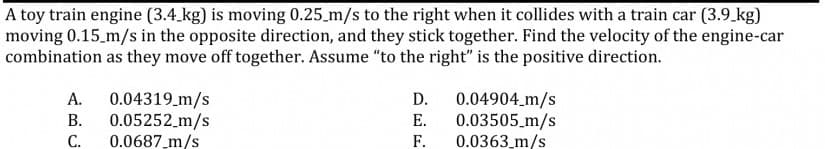 A toy train engine (3.4 kg) is moving 0.25_m/s to the right when it collides with a train car (3.9.kg)
moving 0.15 m/s in the opposite direction, and they stick together. Find the velocity of the engine-car
combination as they move off together. Assume "to the right" is the positive direction.
0.04319_m/s
В.
0.05252_m/s
0.0687_m/s
0.04904 m/s
0.03505_m/s
F.
А.
D.
Е.
С.
0.0363_m/s
