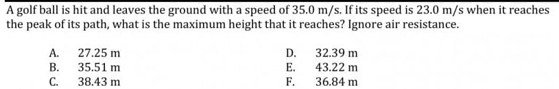 A golf ball is hit and leaves the ground with a speed of 35.0 m/s. If its speed is 23.0 m/s when it reaches
the peak of its path, what is the maximum height that it reaches? Ignore air resistance.
А.
27.25 m
D.
32.39 m
В.
35.51 m
Е.
43.22 m
С.
38.43 m
F.
36.84 m
