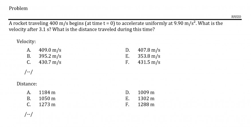 A rocket traveling 400 m/s begins (at time t = 0) to accelerate uniformly at 9.90 m/s². What is the
velocity after 3.1 s? What is the distance traveled during this time?
Velocity:
A. 409.0 m/s
395.2 m/s
С.
407.8 m/s
353.8 m/s
D.
В.
Е.
430.7 m/s
F.
431.5 m/s
|--/
Distance:
А.
1184 m
D.
1009 m
В.
1050 m
Е.
1302 m
C.
1273 m
F.
1288 m
/--/
