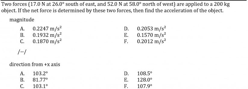 Two forces (17.0 N at 26.0° south of east, and 52.0 N at 58.0° north of west) are applied to a 200 kg
object. If the net force is determined by these two forces, then find the acceleration of the object.
magnitude
0.2247 m/s?
0.1932 m/s?
С.
0.2053 m/s?
0.1570 m/s?
0.2012 m/s?
А.
D.
В.
E.
0.1870 m/s?
F.
/--/
direction from +x axis
А.
103.2°
D.
108.5°
В.
81.77°
Е.
128.0°
С.
103.1°
F.
107.9°
