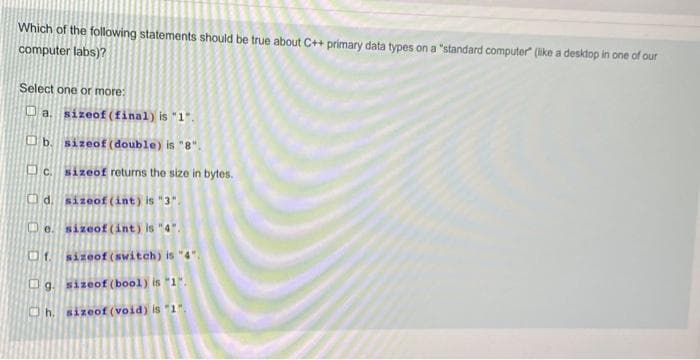 Which of the following statements should be true about C++ primary data types on a "standard computer (like a desktop in one of our
computer labs)?
Select one or more:
O a. sizeof (final) is "1".
O b. sizeof (double) is "8".
O c.
sizeof returms the size in bytes.
Od. sizeof (int) is "3".
Ue. sizeof (int) is "4".
f.
sizeof (switch) is "4".
Ug. sizeof (bool) is "1".
Oh. sizeof (void) is "1".
