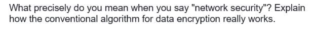 What precisely do you mean when you say "network security"? Explain
how the conventional algorithm for data encryption really works.