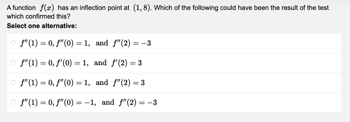 A function f(x) has an inflection point at (1,8). Which of the following could have been the result of the test
which confirmed this?
Select one alternative:
ƒ"(1) = 0, ƒ”(0) = 1, and ƒ"(2) = −3
f" (1) = 0, f'(0) = 1, and f'(2) = 3
ƒ"(1) = 0, ƒ”(0) =1, and ƒ”(2) = 3
ƒ"(1) = 0, ƒ”(0) =−1, and ƒ”(2) = −3