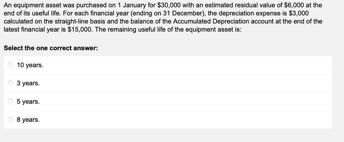 An equipment asset was purchased on 1 January for $30,000 with an estimated residual value of $6,000 at the
end of its useful life. For each financial year (ending on 31 December), the depreciation expense is $3,000
calculated on the straight-line basis and the balance of the Accumulated Depreciation account at the end of the
latest financial year is $15,000. The remaining useful life of the equipment asset is:
Select the one correct answer:
O 10 years.
3 years.
O 5 years.
8 years.