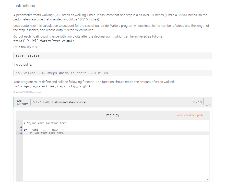 Instructions
A pedometer treats walking 2,000 steps as walking 1 mile. It assumes that one step is a bit over 18 inches (1 mile = 36630 inches, so the
pedometers assume that one step should be 18.315 inches).
Let's customize this calculation to account for the size of our stride. Write a program whose input is the number of steps and the length of
the step in inches, and whose output is the miles walked.
Output each floating-point value with two digits after the decimal point, which can be achieved as follows:
print (' {: . 2f}'.format (your_value))
Ex: If the input is:
5345
18.315
the output is:
You walked 5345 steps which is about 2.67 miles.
Your program must define and call the following function. The function should return the amount of miles walked.
def steps_to_miles (user_steps, step_length)
354684.2028158.gx3zgy7
LAB
5.17.1: LAB: Customized step counter
0/10
ACTIVITY
main.py
Load default template.
1 # Define your function here
2
з if
_main_':
name ==
# Type your code here.
4
