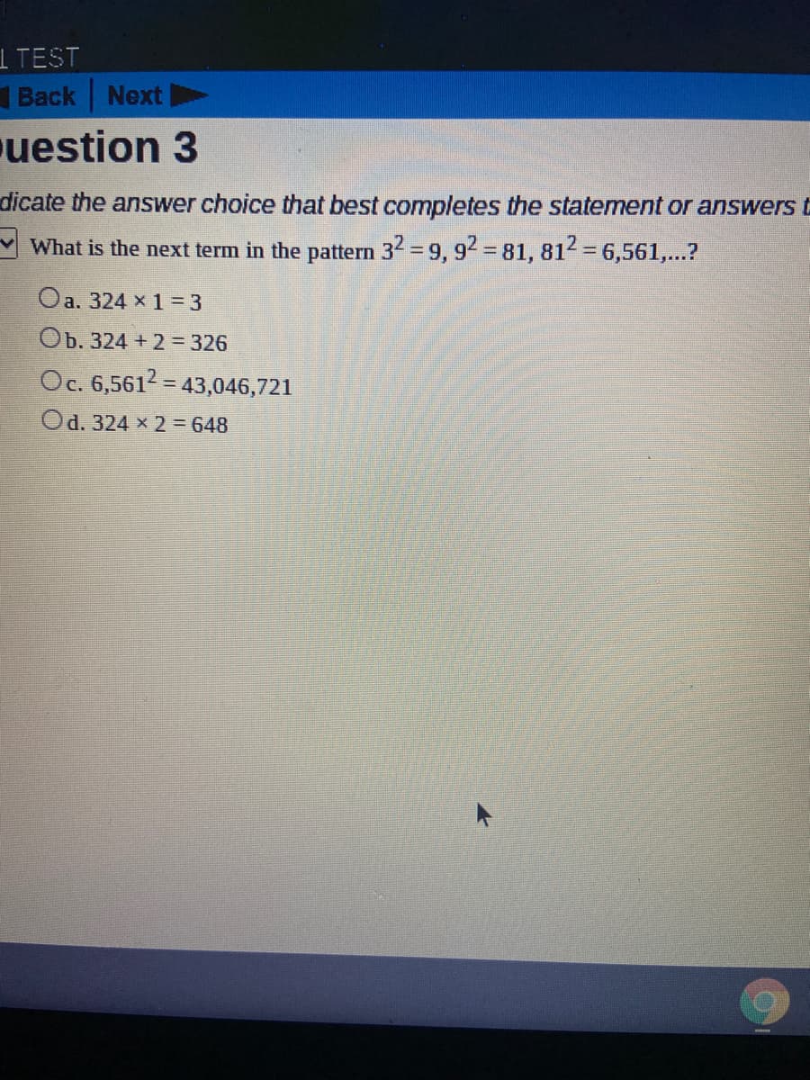 dicate the answer choice that best completes the statement or answers
%3D
What is the next term in the pattern 32 = 9, 92 81, 812 = 6,561,...?
Oa. 324 x 1 = 3
Ob. 324 + 2 = 326
Oc. 6,5612 = 43,046,721
%3D
Od. 324 x 2 = 648
