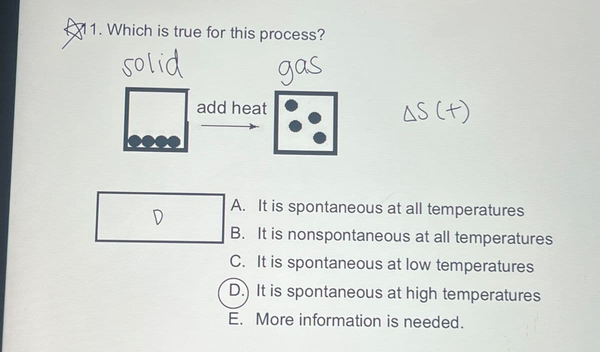 11
11. Which is true for this process?
solid
gas
D
add heat
AS (+)
A. It is spontaneous at all temperatures
B. It is nonspontaneous at all temperatures
C. It is spontaneous at low temperatures
D. It is spontaneous at high temperatures
E. More information is needed.