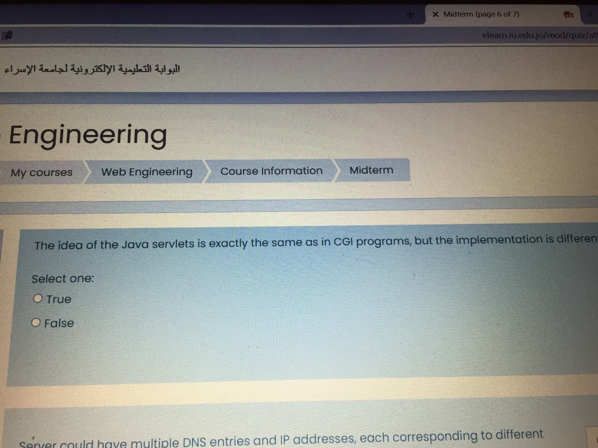 X Midterm (page 6 of 7)
elearn.iu.edu.jo/mod/quiz/at
البوابة التعليمية الإلكترونية لجامعة الإسراء
Engineering
My courses
Web Engineering
Course Information
Midterm
The idea of the Java servlets is exactly the same as in CGI programs, but the implementation is differen
Select one:
O True
O False
Server could have multiple DNS entries and IP addresses, each corresponding to different
