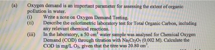 Oxygen demand is an important parameter for assessing the extent of organic
pollution in water.
(i)
(ii)
(a)
Write a note on Oxygen Demand Testing.
Describe the colorimetric laboratory test for Total Organic Carbon, including
any relevant chemical reactions.
In the laboratory, a 50 cm' water sample was analysed for Chemical Oxygen
Demand (COD) through titration with Na,Cr2O7 (0.002 M). Calculate the
COD in mg/L O2, given that the titre was 20.80 cm'.
(iii)
