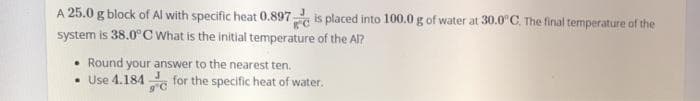 A 25.0 g block of Al with specific heat 0.897 is placed into 100.0 g of water at 30.0°C. The final temperature of the
system is 38.0°C What is the initial temperature of the Al?
• Round your answer to the nearest ten.
• Use 4.184 for the specific heat of water.
