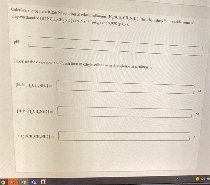 Calculate the pH of a 0.256 M solution of ethylenediamine (H, NCH,CH, NH, ). The pK, values for the acidic form of
cthylenediamine (H;NCH,CH, NH;) are 6.848 (pK) and 9.928 (pK2).
pH =
Calculate the concentration of cach form of ethylenediamine in this solution at cquilibrium.
(H,NCH,CH, NH,) =
(H,NCH,CH, NH] =
(H NCH,CH, NH; 1=
32F Su
