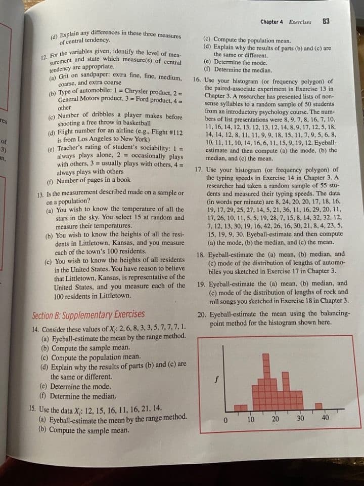 12. For the variables given, identify the level of mea-
(d) Explain any differences in these three measures
surement and state which measure(s) of central
(a) Grit on sandpaper: extra fine, fine, medium,
Chapter 4 Exercises
83
(c) Compute the population mean.
(d) Explain why the results of parts (b) and (c) are
the same or different.
(e) Determine the mode.
() Determine the median.
of central tendency.
tendency are appropriate.
16. Use your histogram (or frequency polygon) of
the paired-associate experiment in Exercise 13 in
Chapter 3. A researcher has presented lists of non-
sense syllables to a random sample of 50 students
from an introductory psychology course. The num-
bers of list presentations were 8, 9, 7, 8, 16, 7, 10,
11, 16, 14, 12, 13, 12, 13, 12, 14, 8, 9, 17, 12, 5, 18,
14, 14, 12, 8, 11, 11,9,9, 18, 15, 11, 7, 9, 5, 6, 8,
10, 11, 11, 10, 14, 16, 6, 11, 15, 9, 19, 12. Eyeball-
estimate and then compute (a) the mode, (b) the
median, and (c) the mean.
coarse, and extra coarse
b Type of automobile: 1 = Chrysler product, 2 =
General Motors product, 3 = Ford product, 4 =
%3D
%3D
other
(e) Number of dribbles a player makes before
shooting a free throw in basketball
(d) Flight number for an airline (e.g., Flight #112
is from Los Angeles to New York)
e) Teacher's rating of student's sociability: 1 =
always plays alone, 2 = occasionally plays
with others, 3 = usually plays with others, 4 =
always plays with others
() Number of pages in a book
res
of
3)
an.
17. Use your histogram (or frequency polygon) of
the typing speeds in Exercise 14 in Chapter 3. A
researcher had taken a random sample of 55 stu-
dents and measured their typing speeds. The data
(in words per minute) are 8, 24, 20, 20, 17, 18, 16,
19, 17, 29, 25, 27, 14, 5, 21, 36, 11, 16, 29, 20, 11,
17, 26, 10, 11, 5, 5, 19, 28, 7, 15, 8, 14, 32, 32, 12,
7, 12, 13, 30, 19, 16, 42, 26, 16, 30, 21, 8, 4, 23, 5,
15, 19, 9, 30. Eyeball-estimate and then compute
(a) the mode, (b) the median, and (c) the mean.
13. Is the measurement described made on a sample or
on a population?
(A) You wish to know the temperature of all the
stars in the sky. You select 15 at random and
measure their temperatures.
(b) You wish to know the heights of all the resi-
dents in Littletown, Kansas, and you measure
each of the town's 100 residents.
(c) You wish to know the heights of all residents
in the United States. You have reason to believe
that Littletown, Kansas, is representative of the
United States, and you measure each of the
100 residents in Littletown.
18. Eyeball-estimate the (a) mean, (b) median, and
(c) mode of the distribution of lengths of automo-
biles you sketched in Exercise 17 in Chapter 3.
19. Eyeball-estimate the (a) mean, (b) median, and
(c) mode of the distribution of lengths of rock and
roll songs you sketched in Exercise 18 in Chapter 3.
Section B: Supplementary Exercises
20. Eyeball-estimate the mean using the balancing-
point method for the histogram shown here.
14. Consider these values of X;: 2, 6, 8, 3, 3, 5, 7, 7,7, 1.
(a) Eyeball-estimate the mean by the range method.
(b) Compute the sample mean.
(c) Compute the population mean.
(d) Explain why the results of parts (b) and (c) are
the same or different.
(e) Determine the mode.
(f) Determine the median.
15. Use the data X;: 12, 15, 16, 11, 16, 21, 14.
(a) Eyeball-estimate the mean by the range method.
(b) Compute the sample mean.
10
20
30
40
