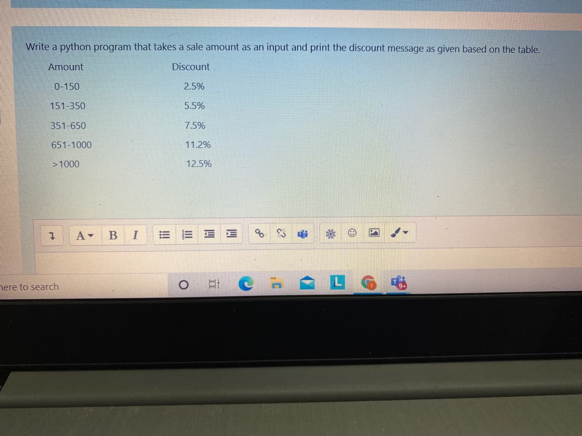 Write a python program that takes a sale amount as an input and print the discount message as given based on the table.
Amount
Discount
0-150
2.5%
151-350
5.5%
351-650
7.5%
651-1000
11.2%
>1000
12.5%
В
nere to search
四
四
立
II
!!
